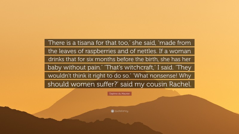 Daphne du Maurier Quote: “There is a tisana for that too,’ she said, ‘made from the leaves of raspberries and of nettles. If a woman drinks that for six months before the birth, she has her baby without pain.’ ‘That’s witchcraft,’ I said. ‘They wouldn’t think it right to do so.’ ‘What nonsense! Why should women suffer?’ said my cousin Rachel.”