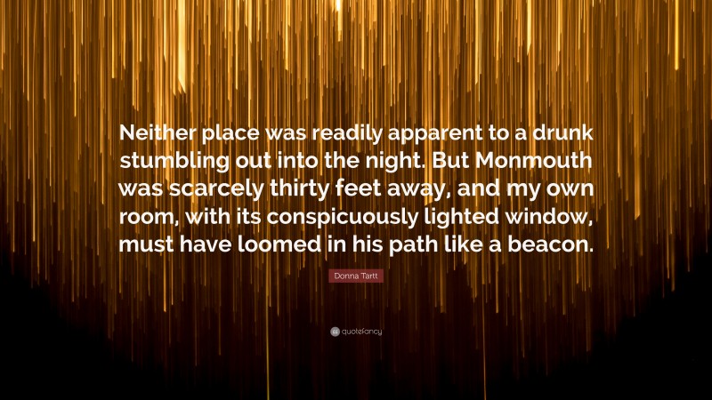 Donna Tartt Quote: “Neither place was readily apparent to a drunk stumbling out into the night. But Monmouth was scarcely thirty feet away, and my own room, with its conspicuously lighted window, must have loomed in his path like a beacon.”