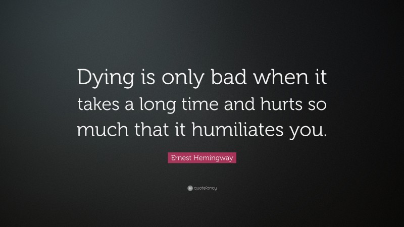 Ernest Hemingway Quote: “Dying is only bad when it takes a long time and hurts so much that it humiliates you.”