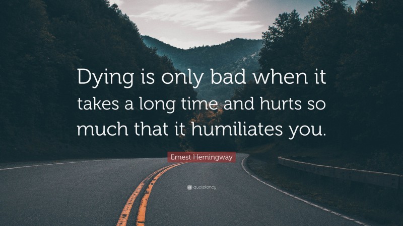 Ernest Hemingway Quote: “Dying is only bad when it takes a long time and hurts so much that it humiliates you.”