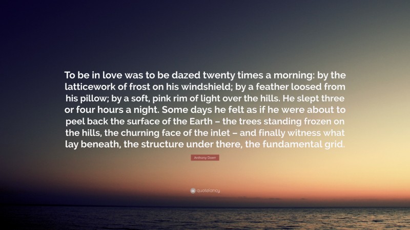 Anthony Doerr Quote: “To be in love was to be dazed twenty times a morning: by the latticework of frost on his windshield; by a feather loosed from his pillow; by a soft, pink rim of light over the hills. He slept three or four hours a night. Some days he felt as if he were about to peel back the surface of the Earth – the trees standing frozen on the hills, the churning face of the inlet – and finally witness what lay beneath, the structure under there, the fundamental grid.”
