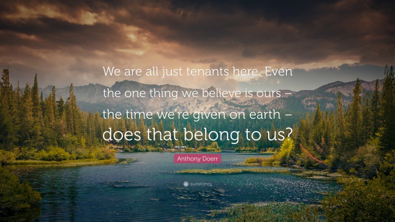 Anthony Doerr Quote: “We are all just tenants here. Even the one thing we believe is ours – the time we’re given on earth – does that belong to us?”