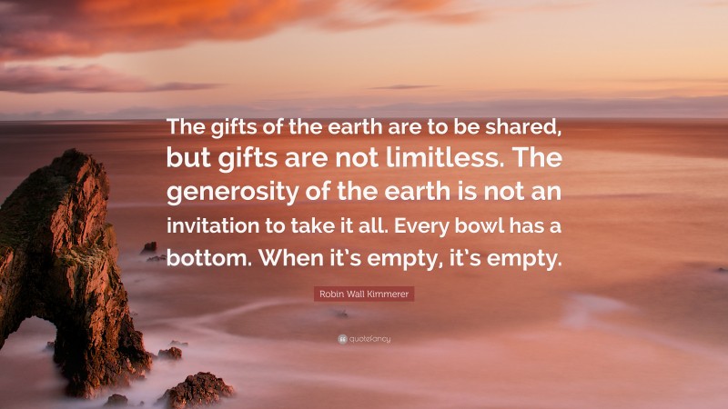 Robin Wall Kimmerer Quote: “The gifts of the earth are to be shared, but gifts are not limitless. The generosity of the earth is not an invitation to take it all. Every bowl has a bottom. When it’s empty, it’s empty.”