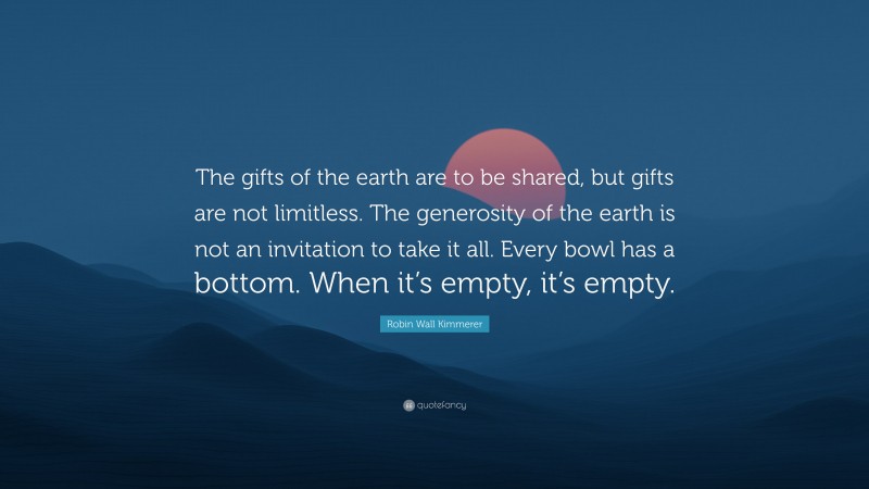 Robin Wall Kimmerer Quote: “The gifts of the earth are to be shared, but gifts are not limitless. The generosity of the earth is not an invitation to take it all. Every bowl has a bottom. When it’s empty, it’s empty.”