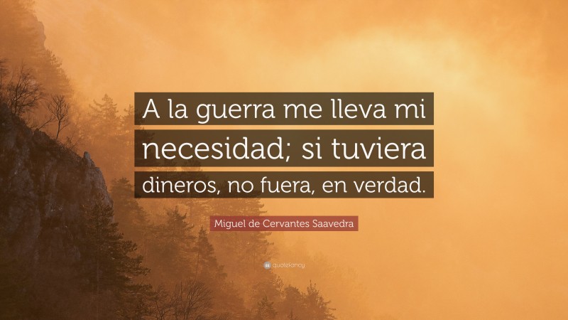 Miguel de Cervantes Saavedra Quote: “A la guerra me lleva mi necesidad; si tuviera dineros, no fuera, en verdad.”