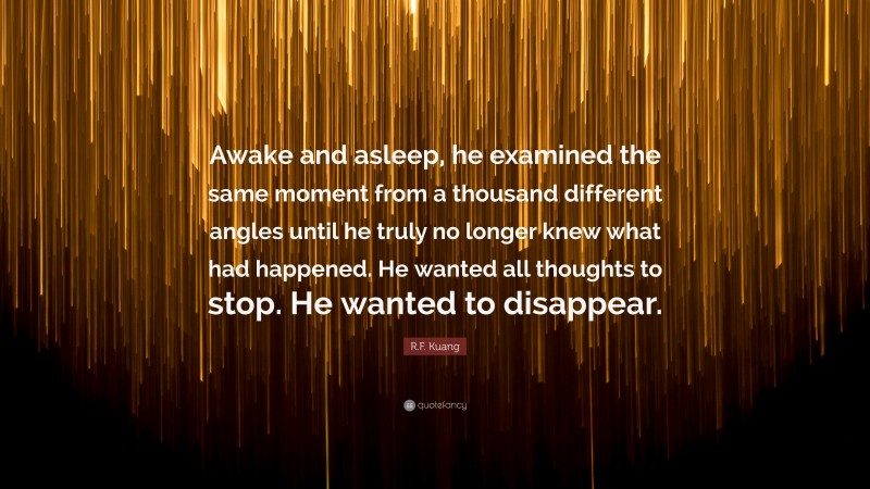 R.F. Kuang Quote: “Awake and asleep, he examined the same moment from a thousand different angles until he truly no longer knew what had happened. He wanted all thoughts to stop. He wanted to disappear.”