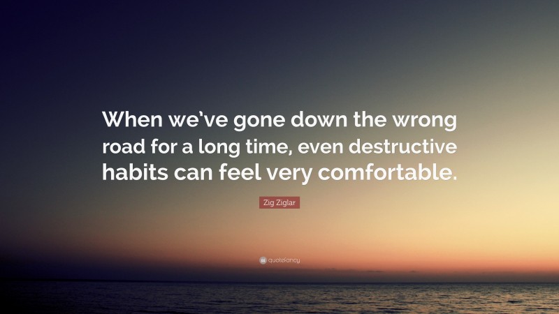 Zig Ziglar Quote: “When we’ve gone down the wrong road for a long time, even destructive habits can feel very comfortable.”