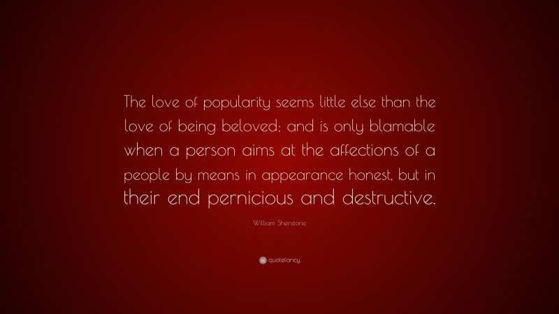 William Shenstone Quote: “The love of popularity seems little else than the love of being beloved; and is only blamable when a person aims at the affections of a people by means in appearance honest, but in their end pernicious and destructive.”