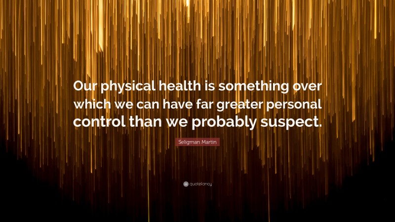 Seligman Martin Quote: “Our physical health is something over which we can have far greater personal control than we probably suspect.”