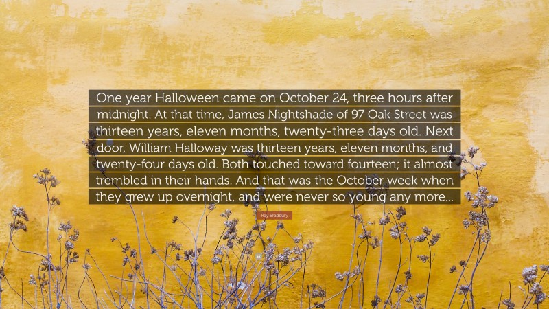 Ray Bradbury Quote: “One year Halloween came on October 24, three hours after midnight. At that time, James Nightshade of 97 Oak Street was thirteen years, eleven months, twenty-three days old. Next door, William Halloway was thirteen years, eleven months, and twenty-four days old. Both touched toward fourteen; it almost trembled in their hands. And that was the October week when they grew up overnight, and were never so young any more...”