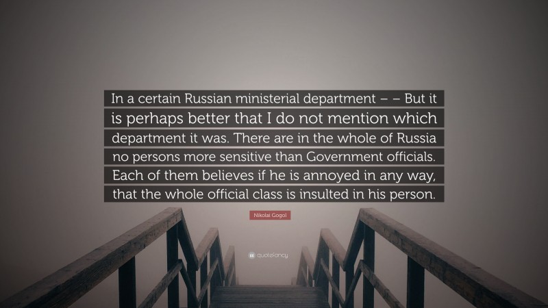 Nikolai Gogol Quote: “In a certain Russian ministerial department – – But it is perhaps better that I do not mention which department it was. There are in the whole of Russia no persons more sensitive than Government officials. Each of them believes if he is annoyed in any way, that the whole official class is insulted in his person.”