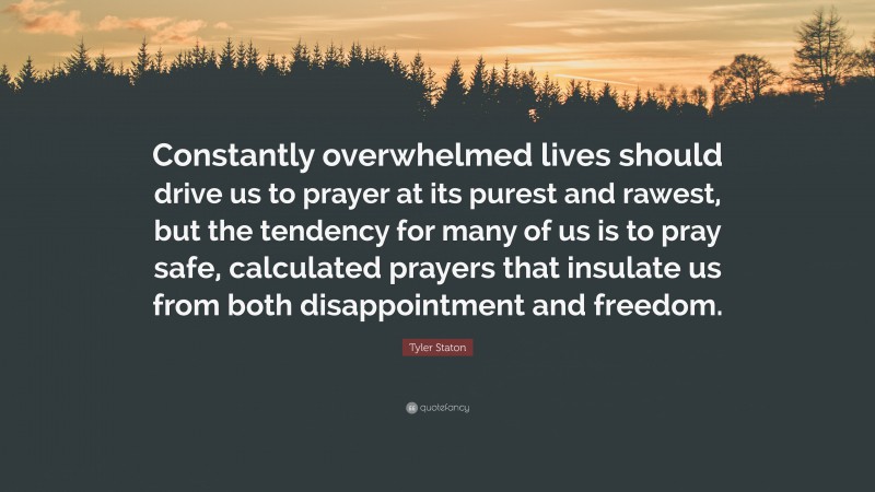 Tyler Staton Quote: “Constantly overwhelmed lives should drive us to prayer at its purest and rawest, but the tendency for many of us is to pray safe, calculated prayers that insulate us from both disappointment and freedom.”