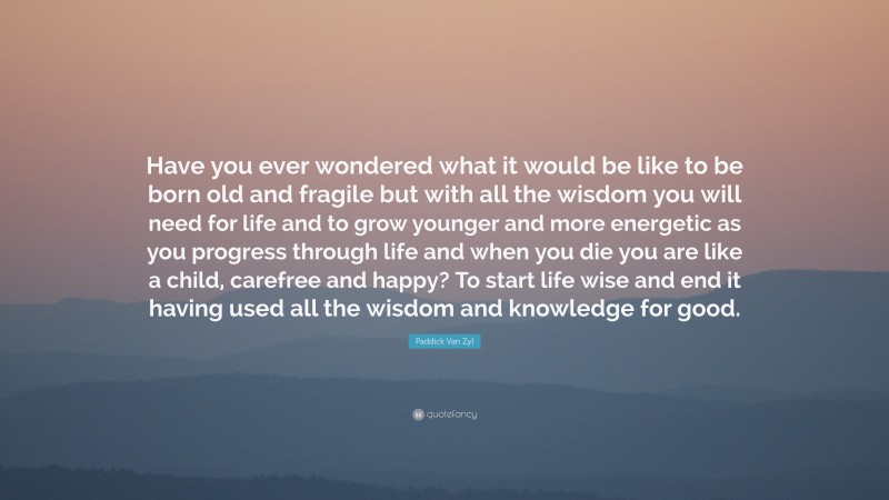 Paddick Van Zyl Quote: “Have you ever wondered what it would be like to be born old and fragile but with all the wisdom you will need for life and to grow younger and more energetic as you progress through life and when you die you are like a child, carefree and happy? To start life wise and end it having used all the wisdom and knowledge for good.”