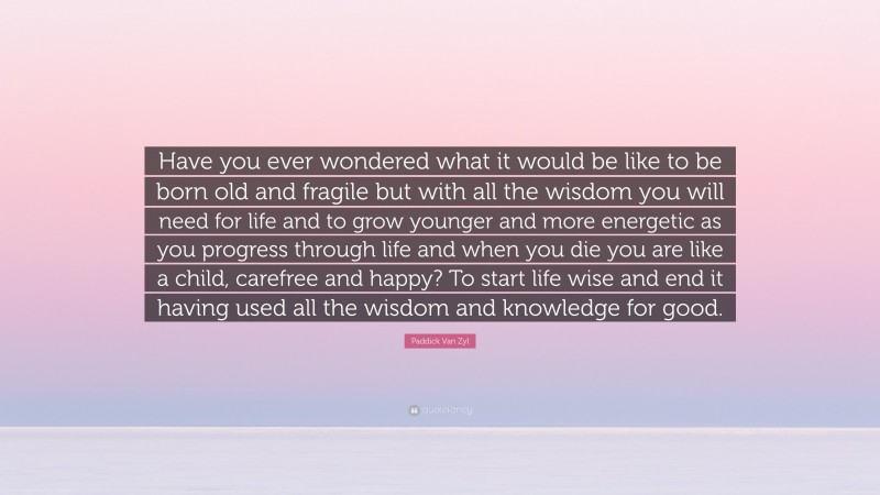 Paddick Van Zyl Quote: “Have you ever wondered what it would be like to be born old and fragile but with all the wisdom you will need for life and to grow younger and more energetic as you progress through life and when you die you are like a child, carefree and happy? To start life wise and end it having used all the wisdom and knowledge for good.”
