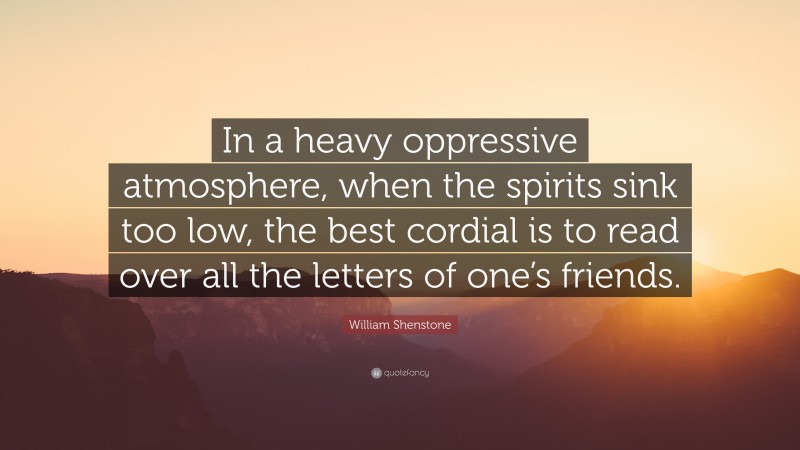 William Shenstone Quote: “In a heavy oppressive atmosphere, when the spirits sink too low, the best cordial is to read over all the letters of one’s friends.”