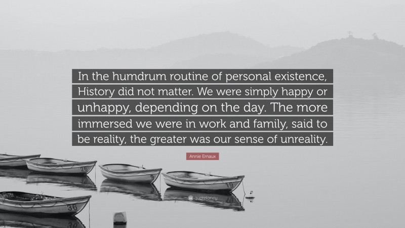 Annie Ernaux Quote: “In the humdrum routine of personal existence, History did not matter. We were simply happy or unhappy, depending on the day. The more immersed we were in work and family, said to be reality, the greater was our sense of unreality.”