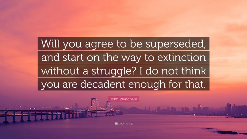 John Wyndham Quote: “Will you agree to be superseded, and start on the way to extinction without a struggle? I do not think you are decadent enough for that.”