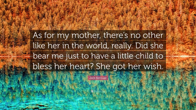 Jack Kerouac Quote: “As for my mother, there’s no other like her in the world, really. Did she bear me just to have a little child to bless her heart? She got her wish.”