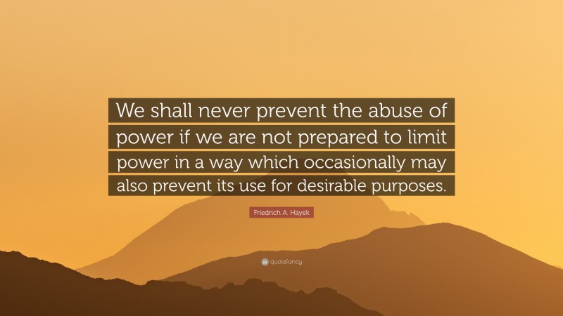 Friedrich A. Hayek Quote: “We shall never prevent the abuse of power if we are not prepared to limit power in a way which occasionally may also prevent its use for desirable purposes.”