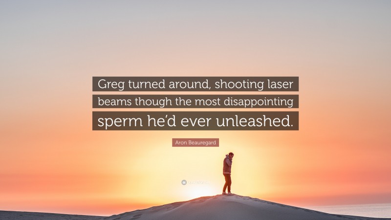 Aron Beauregard Quote: “Greg turned around, shooting laser beams though the most disappointing sperm he’d ever unleashed.”