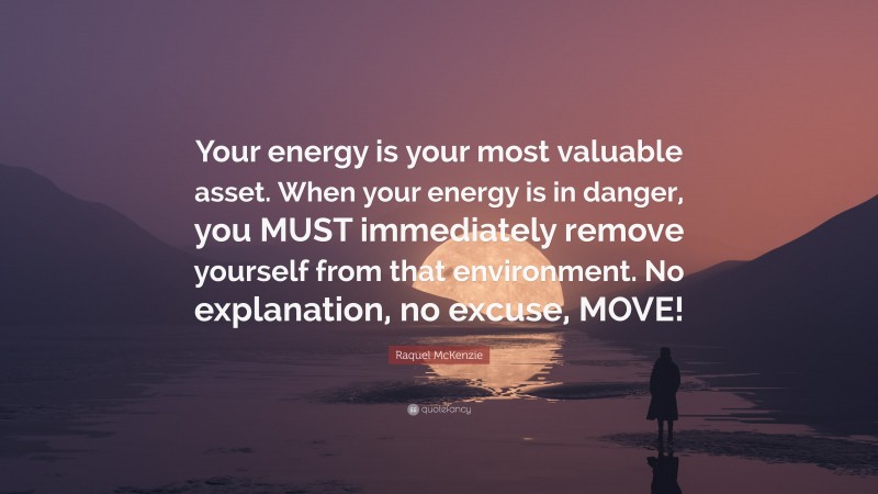 Raquel McKenzie Quote: “Your energy is your most valuable asset. When your energy is in danger, you MUST immediately remove yourself from that environment. No explanation, no excuse, MOVE!”