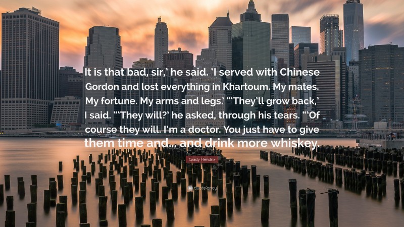 Grady Hendrix Quote: “It is that bad, sir,’ he said. ‘I served with Chinese Gordon and lost everything in Khartoum. My mates. My fortune. My arms and legs.’ “‘They’ll grow back,’ I said. “‘They will?’ he asked, through his tears. “’Of course they will. I’m a doctor. You just have to give them time and... and drink more whiskey.”