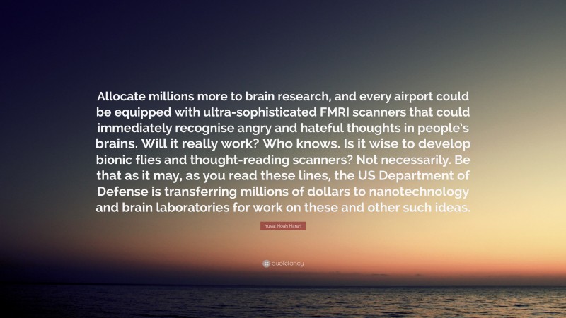 Yuval Noah Harari Quote: “Allocate millions more to brain research, and every airport could be equipped with ultra-sophisticated FMRI scanners that could immediately recognise angry and hateful thoughts in people’s brains. Will it really work? Who knows. Is it wise to develop bionic flies and thought-reading scanners? Not necessarily. Be that as it may, as you read these lines, the US Department of Defense is transferring millions of dollars to nanotechnology and brain laboratories for work on these and other such ideas.”