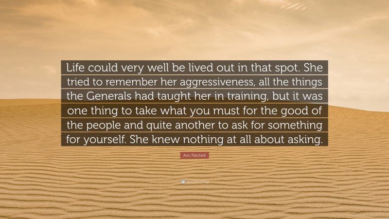 Ann Patchett Quote: “Life could very well be lived out in that spot. She tried to remember her aggressiveness, all the things the Generals had taught her in training, but it was one thing to take what you must for the good of the people and quite another to ask for something for yourself. She knew nothing at all about asking.”