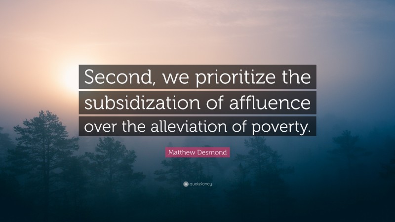 Matthew Desmond Quote: “Second, we prioritize the subsidization of affluence over the alleviation of poverty.”