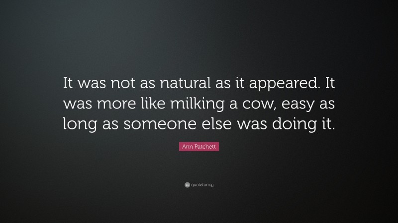Ann Patchett Quote: “It was not as natural as it appeared. It was more like milking a cow, easy as long as someone else was doing it.”