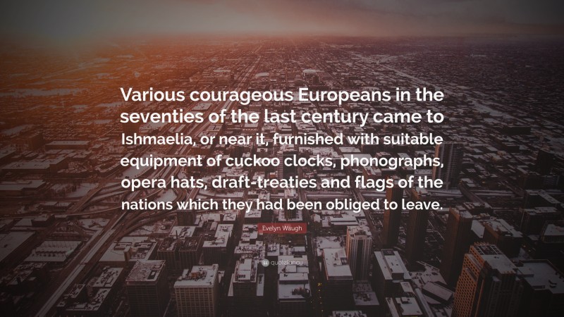 Evelyn Waugh Quote: “Various courageous Europeans in the seventies of the last century came to Ishmaelia, or near it, furnished with suitable equipment of cuckoo clocks, phonographs, opera hats, draft-treaties and flags of the nations which they had been obliged to leave.”