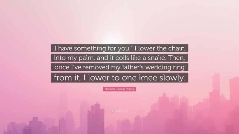 Hannah Bonam-Young Quote: “I have something for you.” I lower the chain into my palm, and it coils like a snake. Then, once I’ve removed my father’s wedding ring from it, I lower to one knee slowly.”