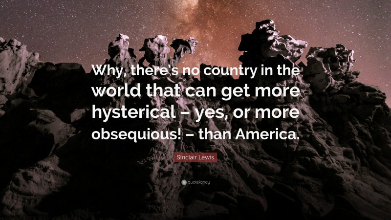 Sinclair Lewis Quote: “Why, there’s no country in the world that can get more hysterical – yes, or more obsequious! – than America.”