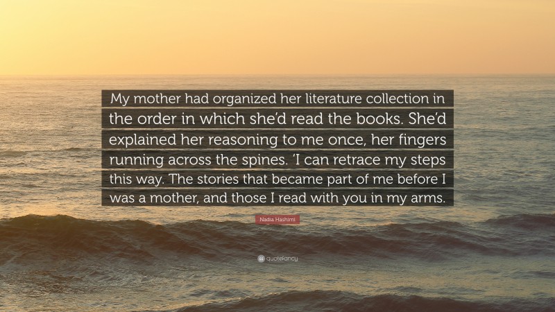 Nadia Hashimi Quote: “My mother had organized her literature collection in the order in which she’d read the books. She’d explained her reasoning to me once, her fingers running across the spines. ‘I can retrace my steps this way. The stories that became part of me before I was a mother, and those I read with you in my arms.”