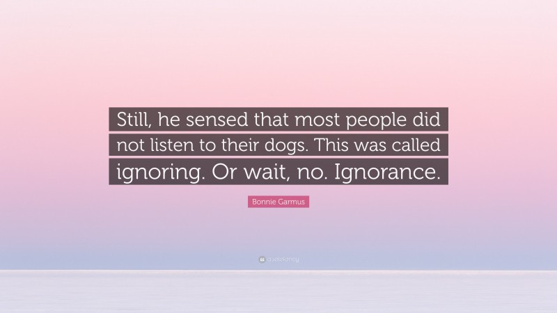 Bonnie Garmus Quote: “Still, he sensed that most people did not listen to their dogs. This was called ignoring. Or wait, no. Ignorance.”