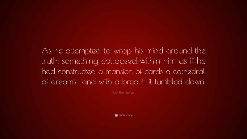 Caroline George Quote: “As he attempted to wrap his mind around the truth, something collapsed within him as if he had constructed a mansion of cards-a cathedral of dreams- and with a breath, it tumbled down.”