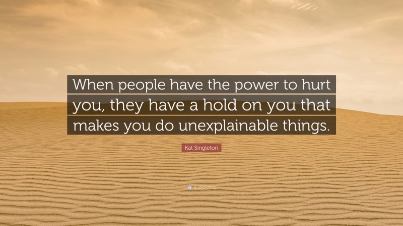 Kat Singleton Quote: “When people have the power to hurt you, they have a hold on you that makes you do unexplainable things.”