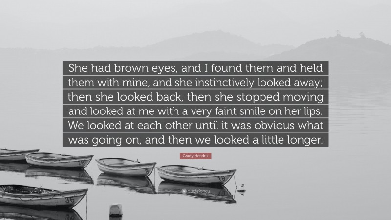 Grady Hendrix Quote: “She had brown eyes, and I found them and held them with mine, and she instinctively looked away; then she looked back, then she stopped moving and looked at me with a very faint smile on her lips. We looked at each other until it was obvious what was going on, and then we looked a little longer.”