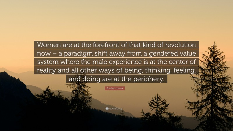Elizabeth Lesser Quote: “Women are at the forefront of that kind of revolution now – a paradigm shift away from a gendered value system where the male experience is at the center of reality and all other ways of being, thinking, feeling, and doing are at the periphery.”