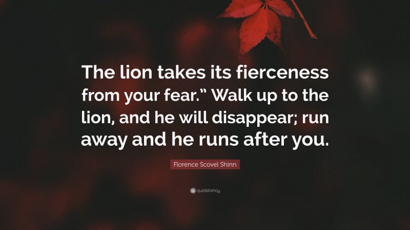 Florence Scovel Shinn Quote: “The lion takes its fierceness from your fear.” Walk up to the lion, and he will disappear; run away and he runs after you.”