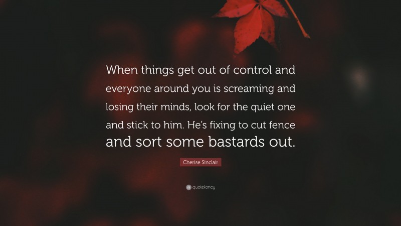 Cherise Sinclair Quote: “When things get out of control and everyone around you is screaming and losing their minds, look for the quiet one and stick to him. He’s fixing to cut fence and sort some bastards out.”