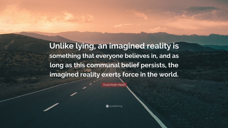 Yuval Noah Harari Quote: “Unlike lying, an imagined reality is something that everyone believes in, and as long as this communal belief persists, the imagined reality exerts force in the world.”