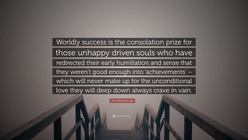 The School of Life Quote: “Worldly success is the consolation prize for those unhappy driven souls who have redirected their early humiliation and sense that they weren’t good enough into ‘achievements’ – which will never make up for the unconditional love they will deep down always crave in vain.”