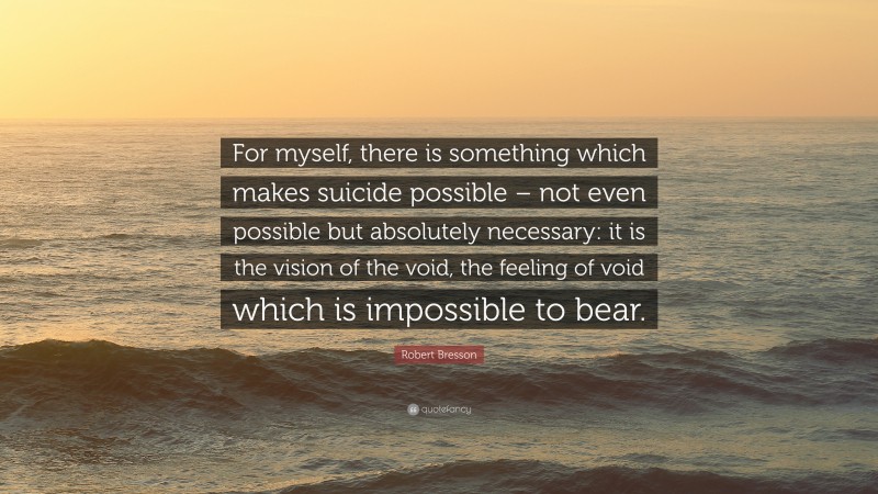 Robert Bresson Quote: “For myself, there is something which makes suicide possible – not even possible but absolutely necessary: it is the vision of the void, the feeling of void which is impossible to bear.”