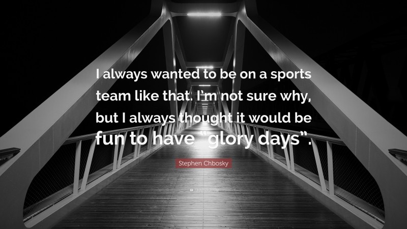 Stephen Chbosky Quote: “I always wanted to be on a sports team like that. I’m not sure why, but I always thought it would be fun to have “glory days”.”