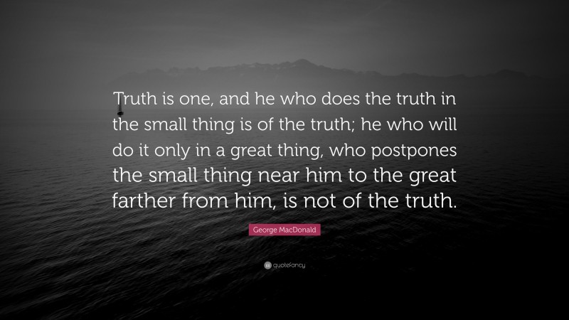 George MacDonald Quote: “Truth is one, and he who does the truth in the small thing is of the truth; he who will do it only in a great thing, who postpones the small thing near him to the great farther from him, is not of the truth.”