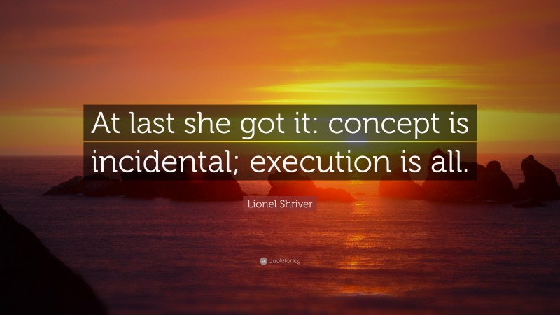 Lionel Shriver Quote: “At last she got it: concept is incidental; execution is all.”