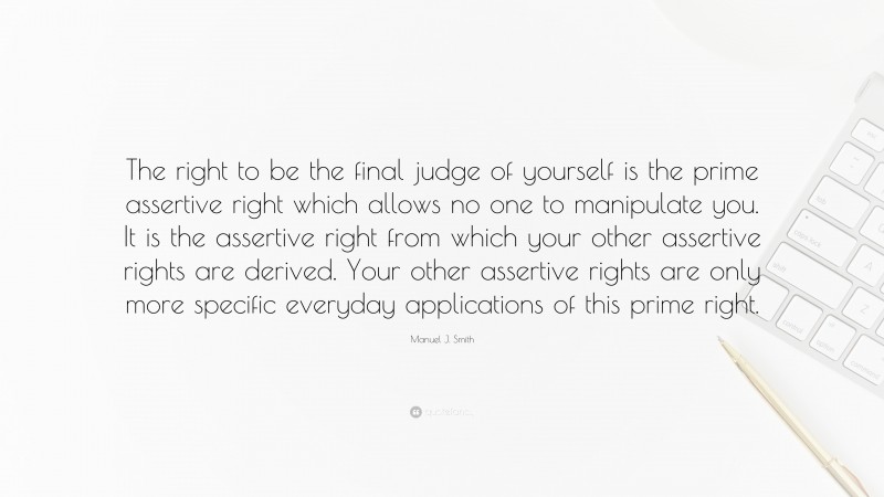 Manuel J. Smith Quote: “The right to be the final judge of yourself is the prime assertive right which allows no one to manipulate you. It is the assertive right from which your other assertive rights are derived. Your other assertive rights are only more specific everyday applications of this prime right.”