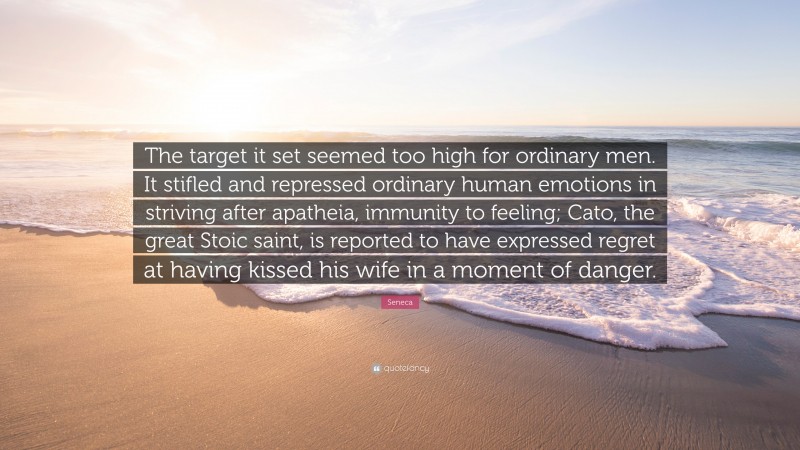 Seneca Quote: “The target it set seemed too high for ordinary men. It stifled and repressed ordinary human emotions in striving after apatheia, immunity to feeling; Cato, the great Stoic saint, is reported to have expressed regret at having kissed his wife in a moment of danger.”