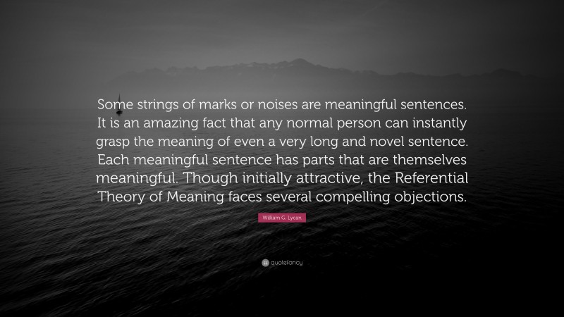 William G. Lycan Quote: “Some strings of marks or noises are meaningful sentences. It is an amazing fact that any normal person can instantly grasp the meaning of even a very long and novel sentence. Each meaningful sentence has parts that are themselves meaningful. Though initially attractive, the Referential Theory of Meaning faces several compelling objections.”